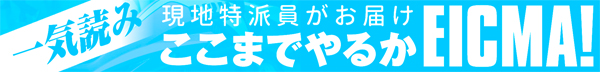  現地特派員がお届け  一気読み ここまでやるかEICMA！